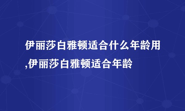 伊丽莎白雅顿适合什么年龄用,伊丽莎白雅顿适合年龄