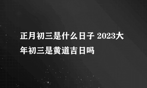正月初三是什么日子 2023大年初三是黄道吉日吗