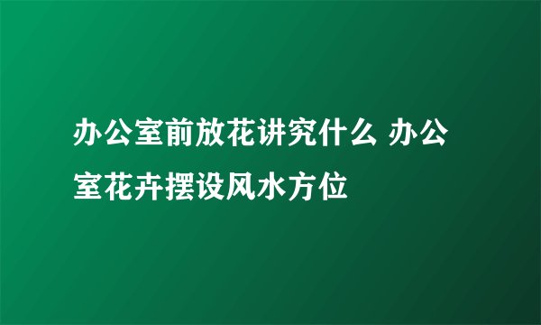 办公室前放花讲究什么 办公室花卉摆设风水方位