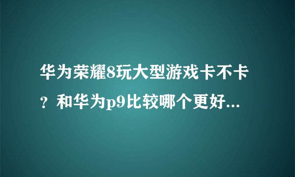 华为荣耀8玩大型游戏卡不卡？和华为p9比较哪个更好？（最好是使用过的朋友回答，谢谢！）