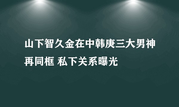山下智久金在中韩庚三大男神再同框 私下关系曝光