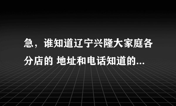 急，谁知道辽宁兴隆大家庭各分店的 地址和电话知道的快答我，包括各城市的。