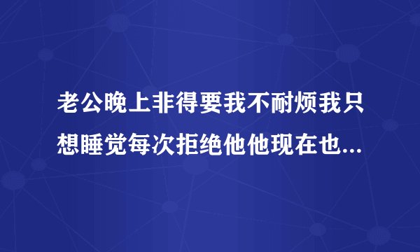 老公晚上非得要我不耐烦我只想睡觉每次拒绝他他现在也不耐烦生气了你们说说看，我有