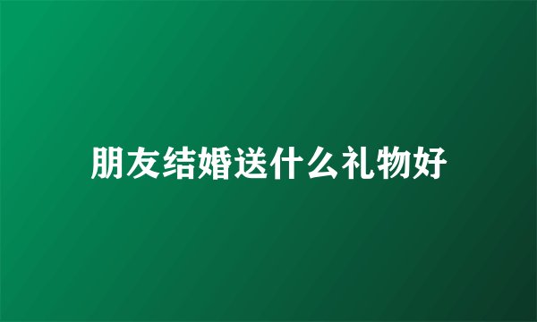 朋友结婚送什么礼物好