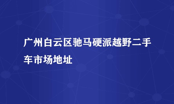 广州白云区驰马硬派越野二手车市场地址