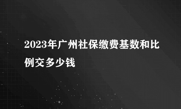 2023年广州社保缴费基数和比例交多少钱