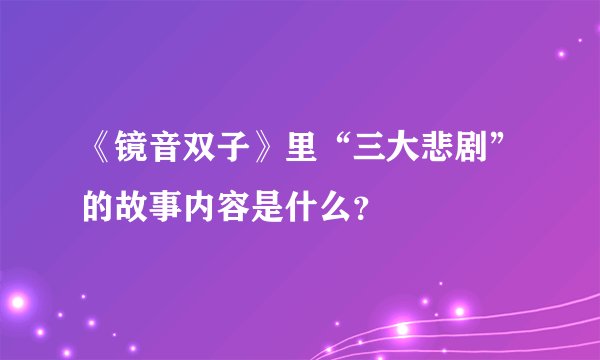 《镜音双子》里“三大悲剧”的故事内容是什么？