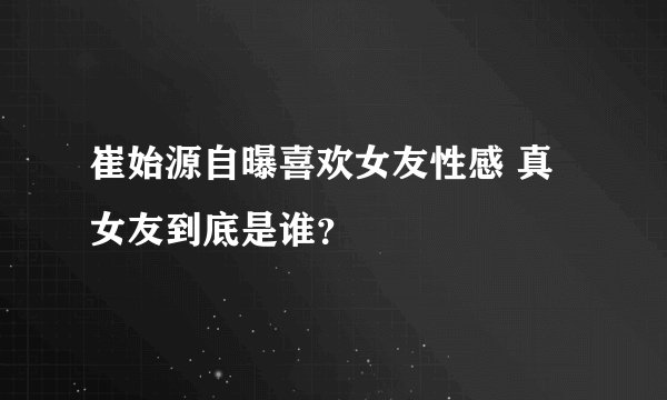 崔始源自曝喜欢女友性感 真女友到底是谁？