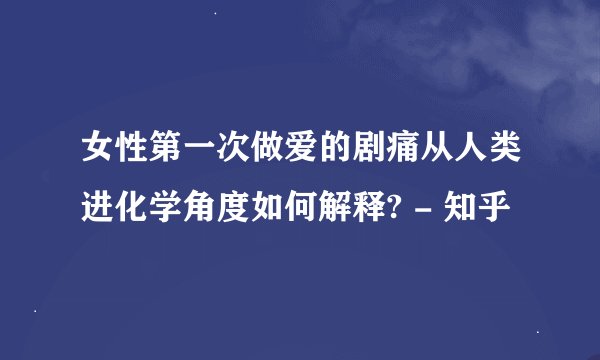 女性第一次做爱的剧痛从人类进化学角度如何解释? - 知乎