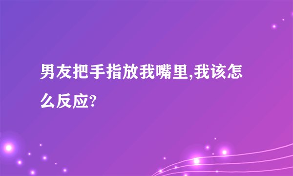 男友把手指放我嘴里,我该怎么反应?