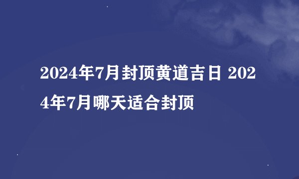 2024年7月封顶黄道吉日 2024年7月哪天适合封顶