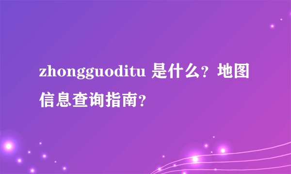 zhongguoditu 是什么？地图信息查询指南？