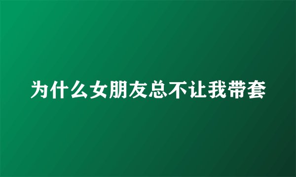 为什么女朋友总不让我带套