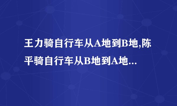 王力骑自行车从A地到B地,陈平骑自行车从B地到A地两人都沿同一条...