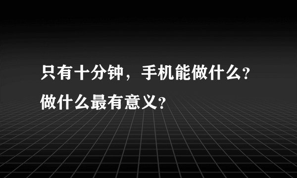 只有十分钟,手机能做什么?做什么最有意义?
