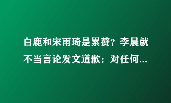 白鹿和宋雨琦是累赘？李晨就不当言论发文道歉：对任何人都尊重