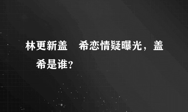林更新盖玥希恋情疑曝光，盖玥希是谁？