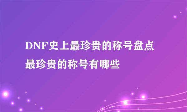 DNF史上最珍贵的称号盘点 最珍贵的称号有哪些