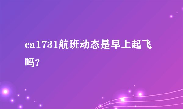ca1731航班动态是早上起飞吗?