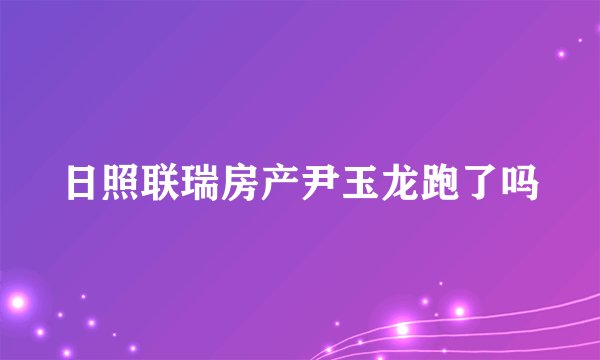 日照联瑞房产尹玉龙跑了吗