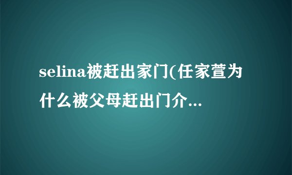 selina被赶出家门(任家萱为什么被父母赶出门介绍_selina被赶出家门(任家萱为什么被父母赶出门是什么