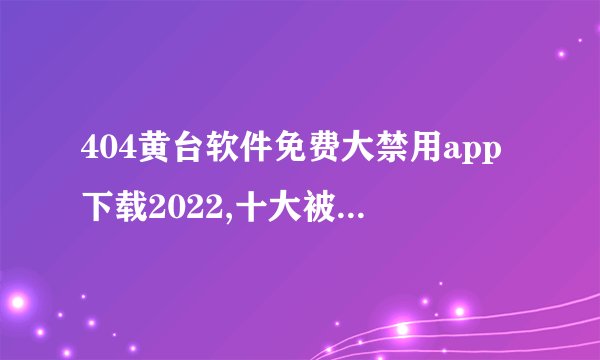 404黄台软件免费大禁用app下载2022,十大被禁app有哪些?