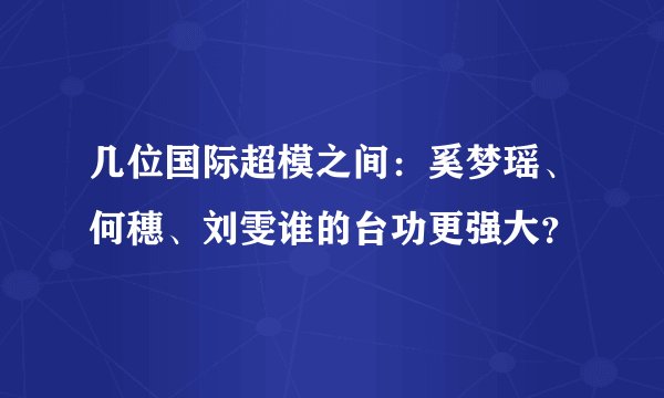 几位国际超模之间：奚梦瑶、何穗、刘雯谁的台功更强大？
