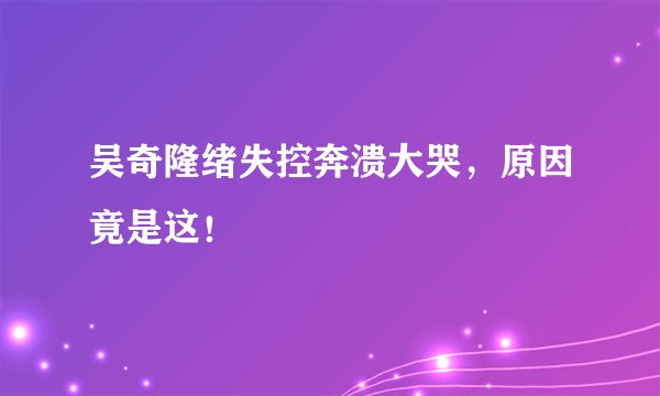 吴奇隆绪失控奔溃大哭，原因竟是这！