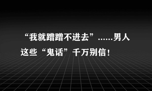 “我就蹭蹭不进去”......男人这些“鬼话”千万别信!