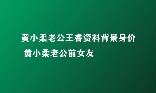黄小柔老公王睿资料背景身价 黄小柔老公前女友