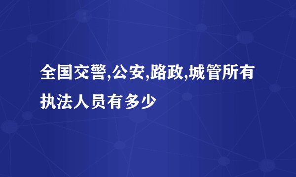全国交警,公安,路政,城管所有执法人员有多少