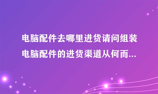 电脑配件去哪里进货请问组装电脑配件的进货渠道从何而来去哪批发最便宜