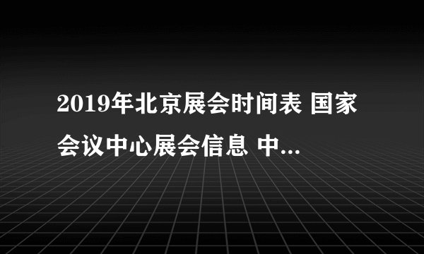 2019年北京展会时间表 国家会议中心展会信息 中国国际展览中心排期表