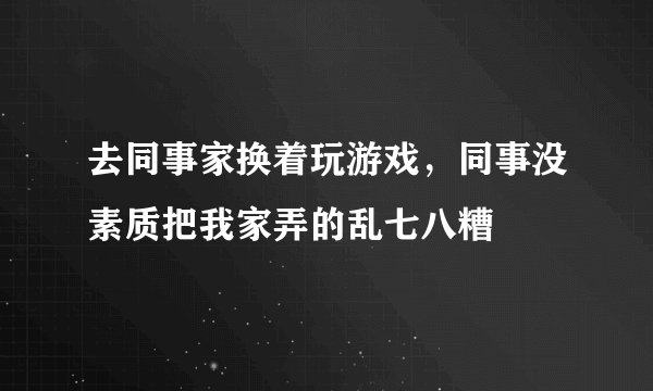 去同事家换着玩游戏，同事没素质把我家弄的乱七八糟