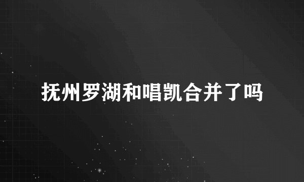抚州罗湖和唱凯合并了吗
