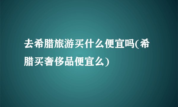 去希腊旅游买什么便宜吗(希腊买奢侈品便宜么)