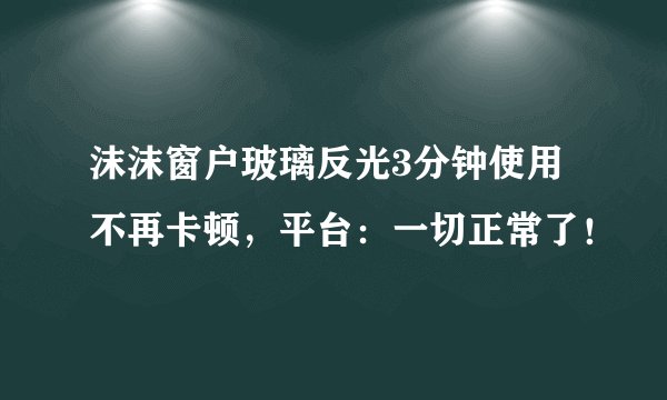 沫沫窗户玻璃反光3分钟使用不再卡顿，平台：一切正常了！