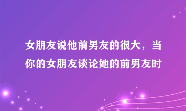 女朋友说他前男友的很大，当你的女朋友谈论她的前男友时