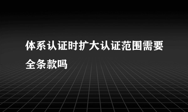 体系认证时扩大认证范围需要全条款吗