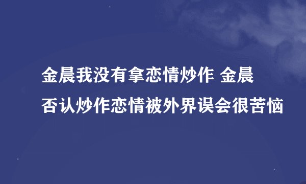 金晨我没有拿恋情炒作 金晨否认炒作恋情被外界误会很苦恼