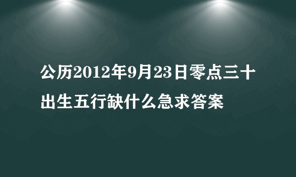 公历2012年9月23日零点三十出生五行缺什么急求答案