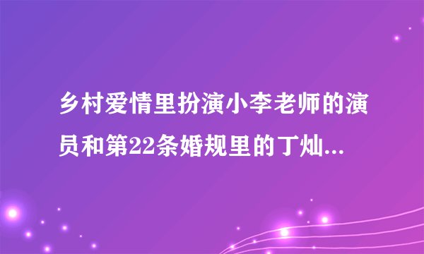 乡村爱情里扮演小李老师的演员和第22条婚规里的丁灿是一个人吗？？