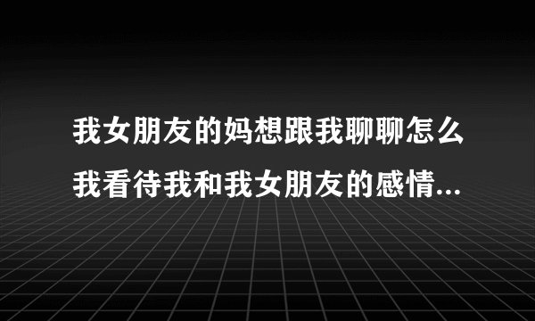 我女朋友的妈想跟我聊聊怎么我看待我和我女朋友的感情。我该怎么说呢？