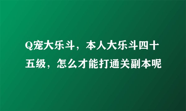 Q宠大乐斗，本人大乐斗四十五级，怎么才能打通关副本呢