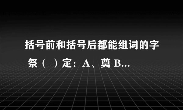 括号前和括号后都能组词的字 祭（ ）定：A、奠 B、祀 C、一 D、确