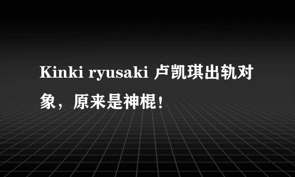 Kinki ryusaki 卢凯琪出轨对象，原来是神棍！