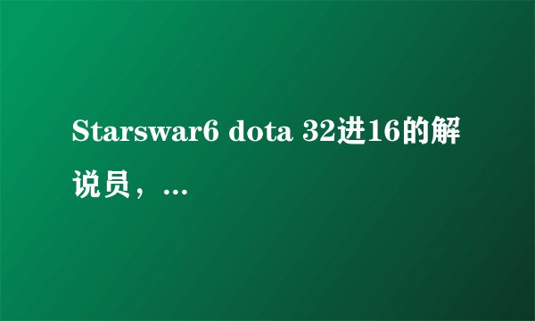 Starswar6 dota 32进16的解说员，有个叫xinshiyi(音)的解说员叫什么，解说的不错的