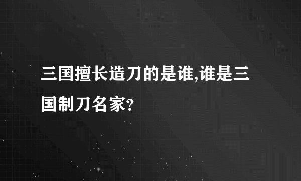 三国擅长造刀的是谁,谁是三国制刀名家？