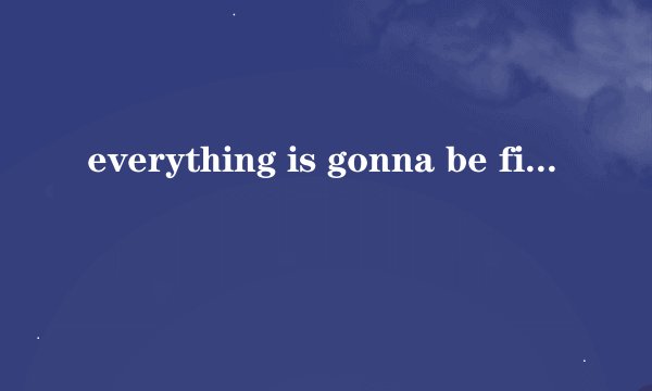everything is gonna be fine.什么意思