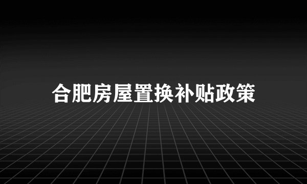 合肥房屋置换补贴政策